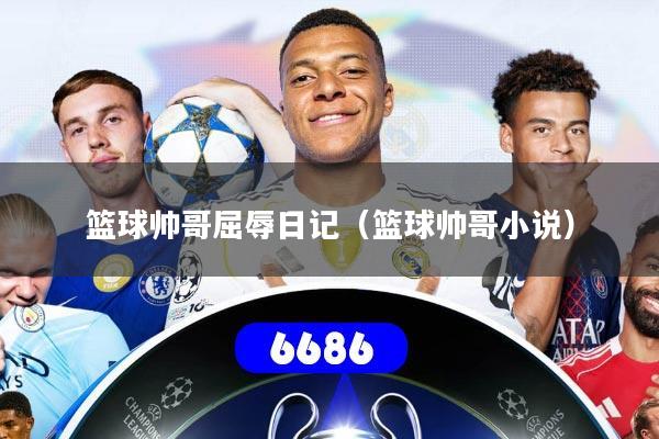 篮球帅哥屈辱日记（篮球帅哥小说）